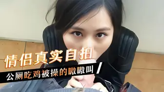 情侣真实自拍，公厕吃鸡被操的嗷嗷叫