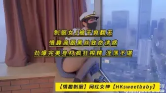 情趣制服网红女神 HKsweetbaby 制服女J被干爽翻天，情趣高跟黑丝致命诱惑，劲爆完美身材疯狂榨精，淫荡不堪